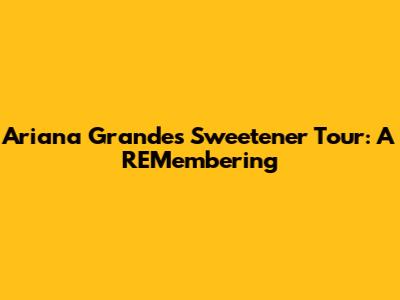 Ariana Grande's Sweetener Tour: A REMembering
