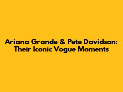 Ariana Grande & Pete Davidson: Their Iconic Vogue Moments