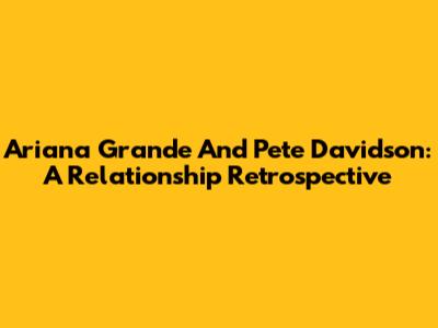 Ariana Grande And Pete Davidson: A Relationship Retrospective