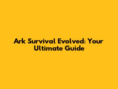 Ark Survival Evolved: Your Ultimate Guide