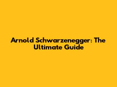 Arnold Schwarzenegger: The Ultimate Guide