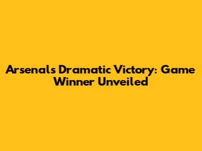 Arsenal's Dramatic Victory: Game Winner Unveiled