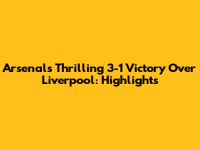 Arsenal's Thrilling 3-1 Victory Over Liverpool: Highlights