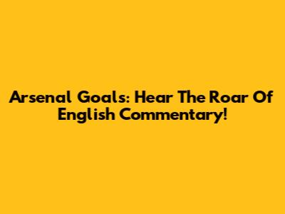 Arsenal Goals: Hear The Roar Of English Commentary!