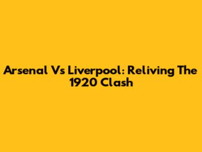 Arsenal Vs Liverpool: Reliving The 1920 Clash