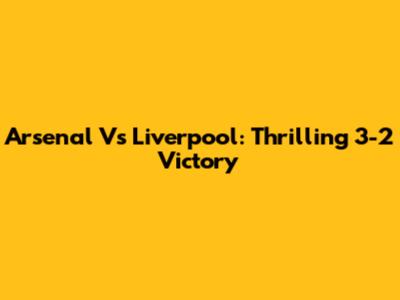 Arsenal Vs Liverpool: Thrilling 3-2 Victory