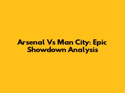 Arsenal Vs Man City: Epic Showdown Analysis