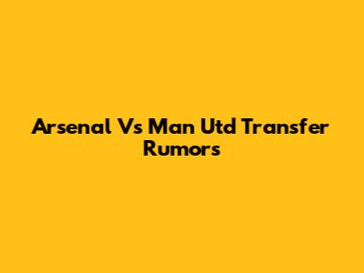 Arsenal Vs Man Utd Transfer Rumors