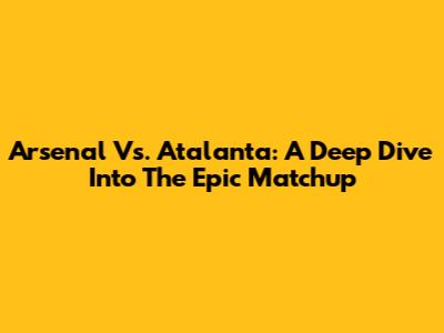 Arsenal Vs. Atalanta: A Deep Dive Into The Epic Matchup