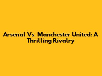 Arsenal Vs. Manchester United: A Thrilling Rivalry