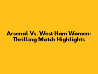 Arsenal Vs. West Ham Women: Thrilling Match Highlights