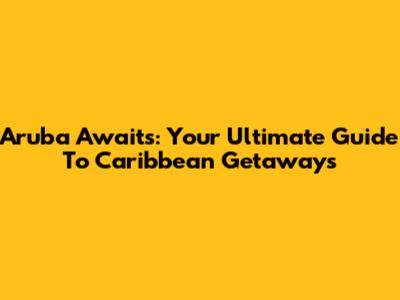 Aruba Awaits: Your Ultimate Guide To Caribbean Getaways