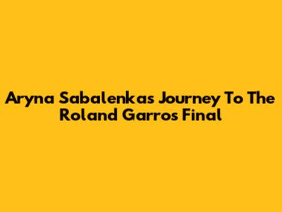 Aryna Sabalenka's Journey To The Roland Garros Final