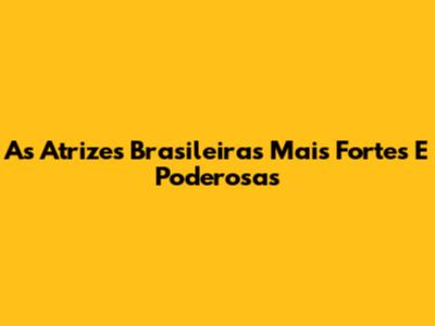 As Atrizes Brasileiras Mais Fortes E Poderosas