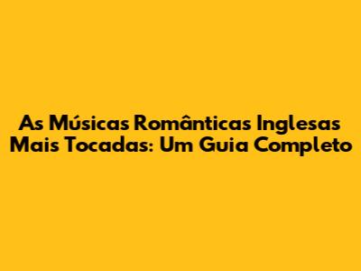 As Músicas Românticas Inglesas Mais Tocadas: Um Guia Completo