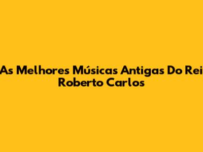 As Melhores Músicas Antigas Do Rei Roberto Carlos