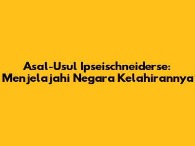 Asal-Usul Ipseischneiderse: Menjelajahi Negara Kelahirannya