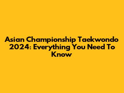 Asian Championship Taekwondo 2024: Everything You Need To Know