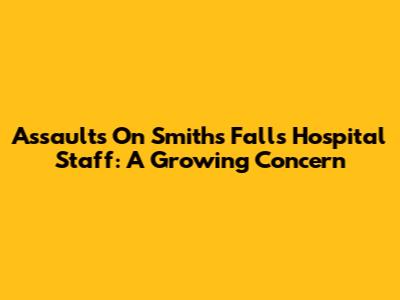 Assaults On Smiths Falls Hospital Staff: A Growing Concern