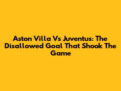 Aston Villa Vs Juventus: The Disallowed Goal That Shook The Game
