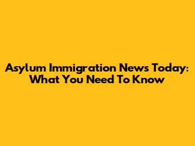 Asylum Immigration News Today: What You Need To Know