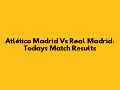 Atlético Madrid Vs Real Madrid: Today's Match Results