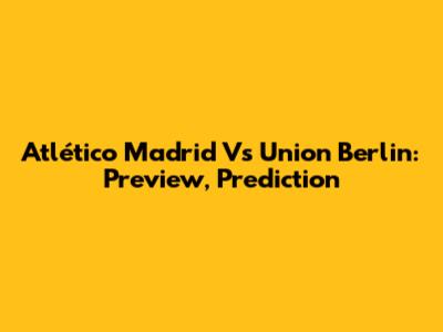 Atlético Madrid Vs Union Berlin: Preview, Prediction