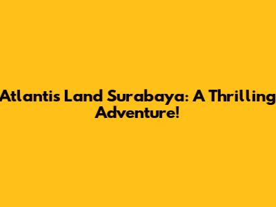 Atlantis Land Surabaya: A Thrilling Adventure!