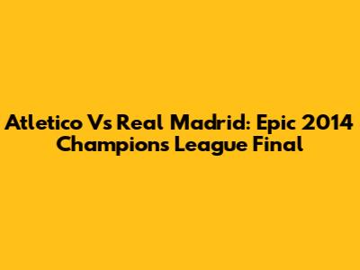 Atletico Vs Real Madrid: Epic 2014 Champions League Final