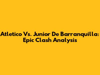 Atletico Vs. Junior De Barranquilla: Epic Clash Analysis