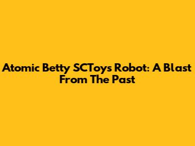 Atomic Betty SCToys Robot: A Blast From The Past