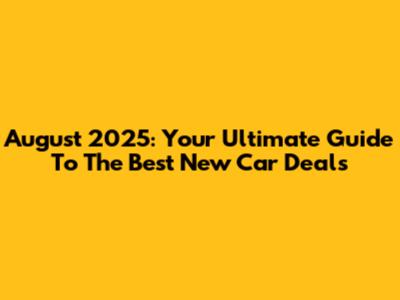 August 2025: Your Ultimate Guide To The Best New Car Deals