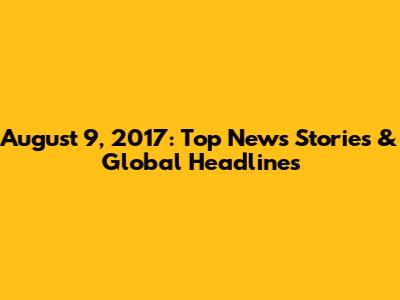 August 9, 2017: Top News Stories & Global Headlines