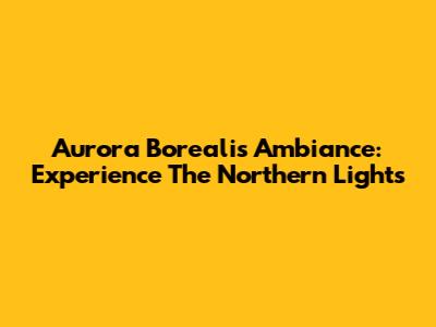 Aurora Borealis Ambiance: Experience The Northern Lights