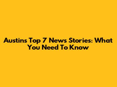 Austin's Top 7 News Stories: What You Need To Know