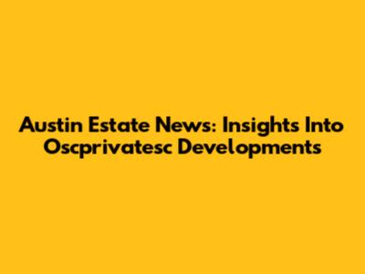 Austin Estate News: Insights Into Oscprivatesc Developments