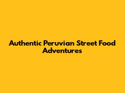 Authentic Peruvian Street Food Adventures