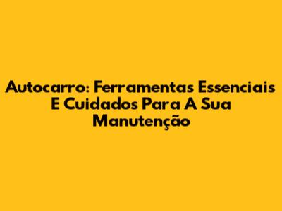 Autocarro: Ferramentas Essenciais E Cuidados Para A Sua Manutenção