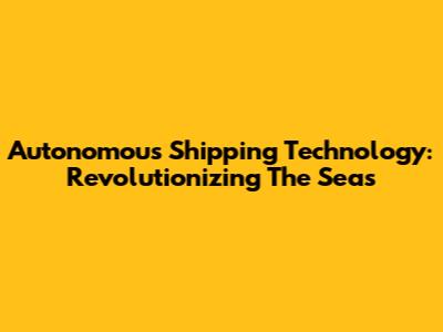 Autonomous Shipping Technology: Revolutionizing The Seas