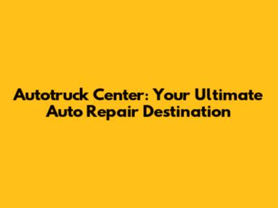 Autotruck Center: Your Ultimate Auto Repair Destination