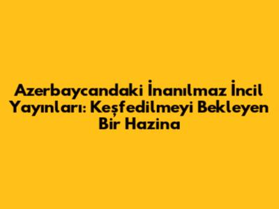 Azerbaycan'daki İnanılmaz İncil Yayınları: Keşfedilmeyi Bekleyen Bir Hazina