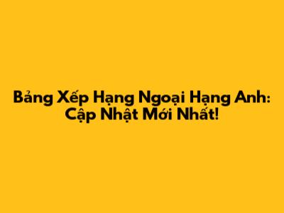 Bảng Xếp Hạng Ngoại Hạng Anh: Cập Nhật Mới Nhất!