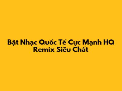 Bật "Nhạc Quốc Tế Cực Mạnh HQ Remix" Siêu Chất