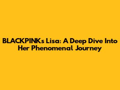 BLACKPINK's Lisa: A Deep Dive Into Her Phenomenal Journey