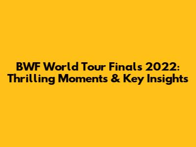 BWF World Tour Finals 2022: Thrilling Moments & Key Insights