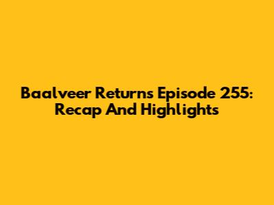 Baalveer Returns Episode 255: Recap And Highlights