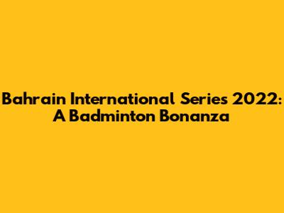 Bahrain International Series 2022: A Badminton Bonanza