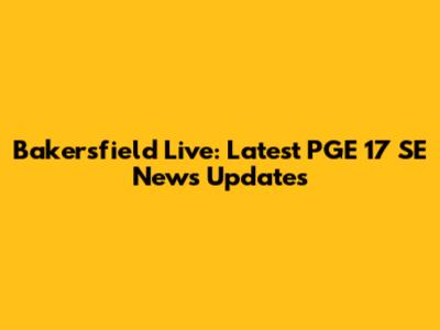 Bakersfield Live: Latest PGE 17 SE News Updates