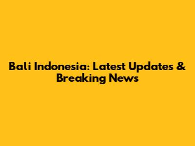 Bali Indonesia: Latest Updates & Breaking News