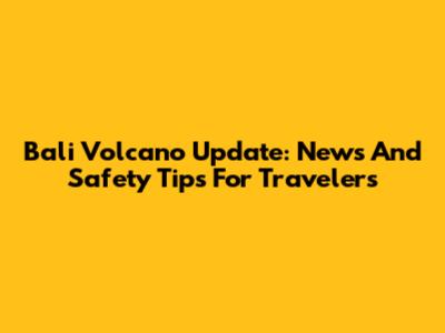 Bali Volcano Update: News And Safety Tips For Travelers